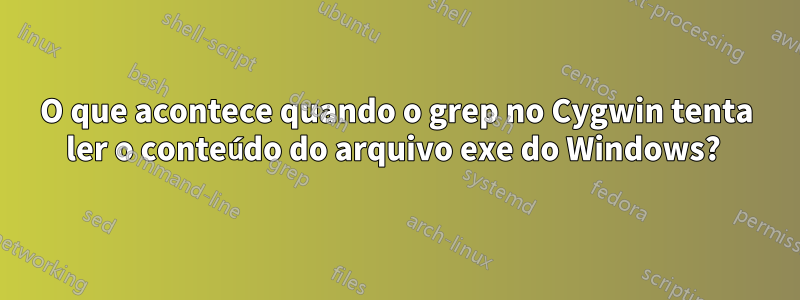 O que acontece quando o grep no Cygwin tenta ler o conteúdo do arquivo exe do Windows? 