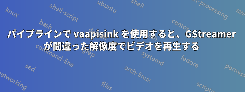 パイプラインで vaapisink を使用すると、GStreamer が間違った解像度でビデオを再生する