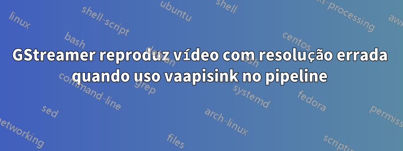 GStreamer reproduz vídeo com resolução errada quando uso vaapisink no pipeline