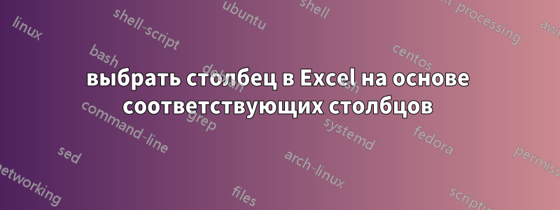 выбрать столбец в Excel на основе соответствующих столбцов