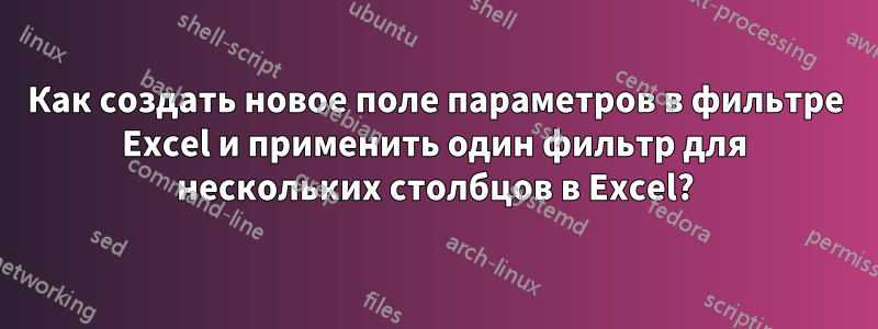 Как создать новое поле параметров в фильтре Excel и применить один фильтр для нескольких столбцов в Excel?