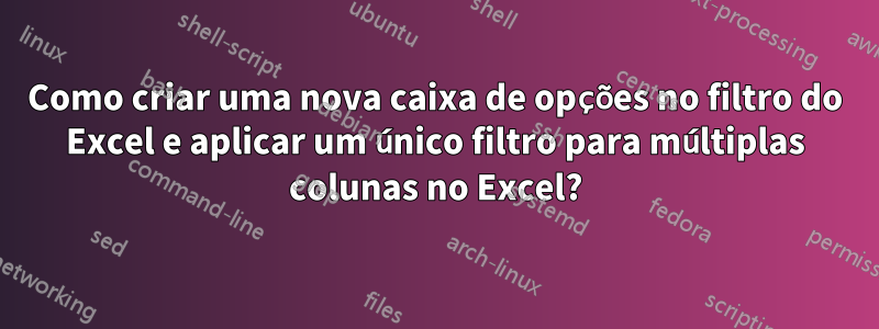 Como criar uma nova caixa de opções no filtro do Excel e aplicar um único filtro para múltiplas colunas no Excel?