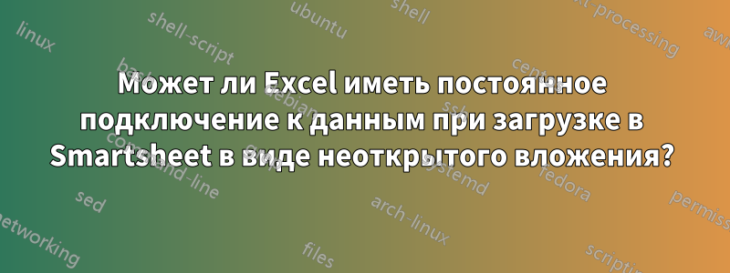 Может ли Excel иметь постоянное подключение к данным при загрузке в Smartsheet в виде неоткрытого вложения?