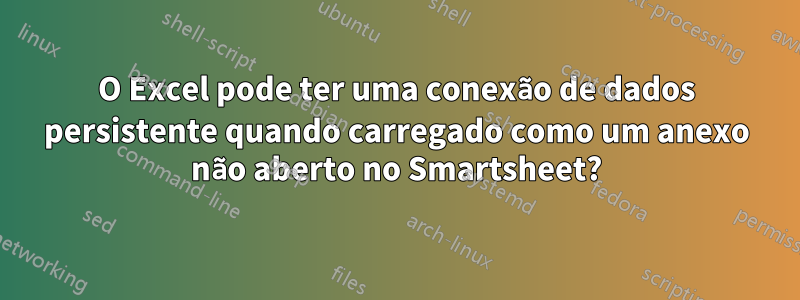 O Excel pode ter uma conexão de dados persistente quando carregado como um anexo não aberto no Smartsheet?