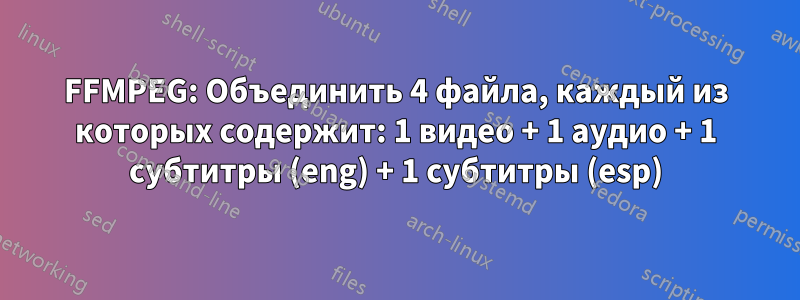 FFMPEG: Объединить 4 файла, каждый из которых содержит: 1 видео + 1 аудио + 1 субтитры (eng) + 1 субтитры (esp)