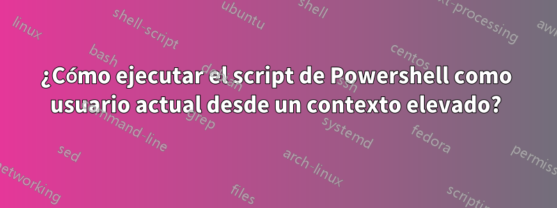 ¿Cómo ejecutar el script de Powershell como usuario actual desde un contexto elevado?