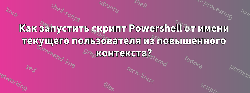 Как запустить скрипт Powershell от имени текущего пользователя из повышенного контекста?