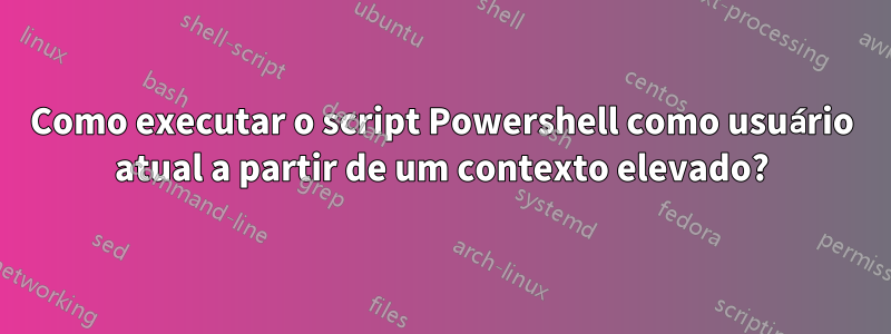 Como executar o script Powershell como usuário atual a partir de um contexto elevado?