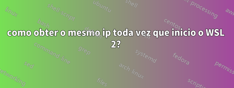 como obter o mesmo ip toda vez que inicio o WSL 2?