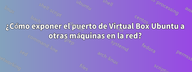 ¿Cómo exponer el puerto de Virtual Box Ubuntu a otras máquinas en la red?