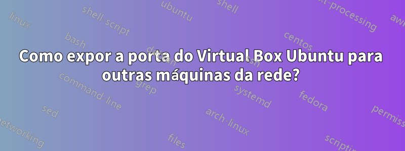 Como expor a porta do Virtual Box Ubuntu para outras máquinas da rede?