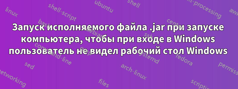 Запуск исполняемого файла .jar при запуске компьютера, чтобы при входе в Windows пользователь не видел рабочий стол Windows