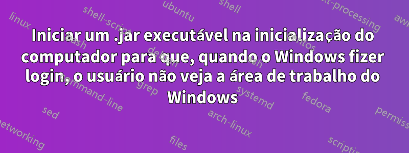 Iniciar um .jar executável na inicialização do computador para que, quando o Windows fizer login, o usuário não veja a área de trabalho do Windows