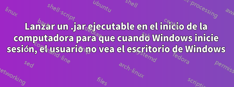 Lanzar un .jar ejecutable en el inicio de la computadora para que cuando Windows inicie sesión, el usuario no vea el escritorio de Windows