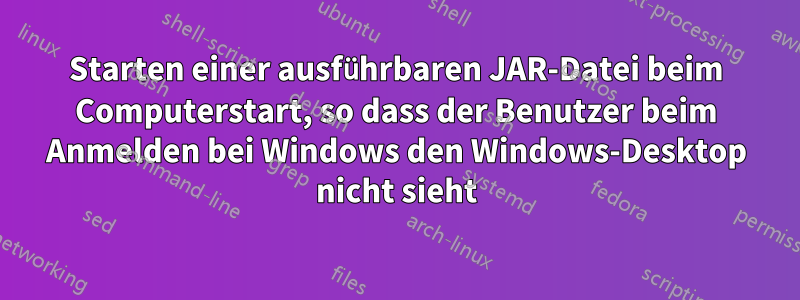 Starten einer ausführbaren JAR-Datei beim Computerstart, so dass der Benutzer beim Anmelden bei Windows den Windows-Desktop nicht sieht