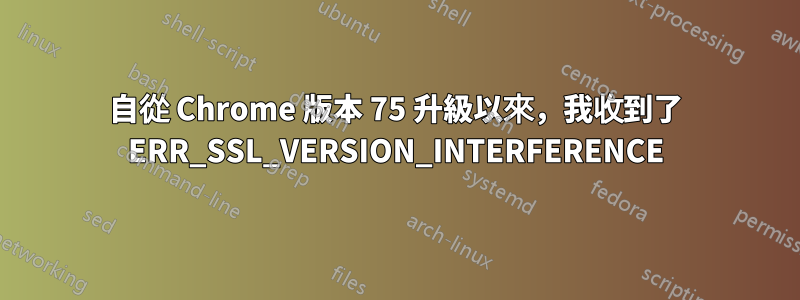 自從 Chrome 版本 75 升級以來，我收到了 ERR_SSL_VERSION_INTERFERENCE