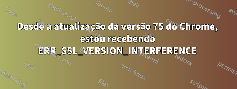 Desde a atualização da versão 75 do Chrome, estou recebendo ERR_SSL_VERSION_INTERFERENCE