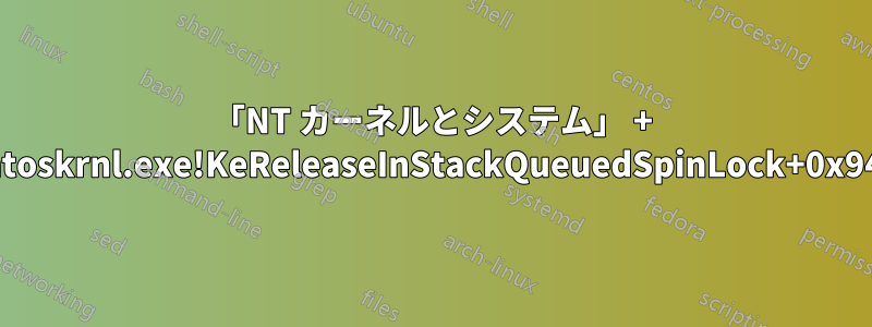 「NT カーネルとシステム」 + 「ntoskrnl.exe!KeReleaseInStackQueuedSpinLock+0x94」