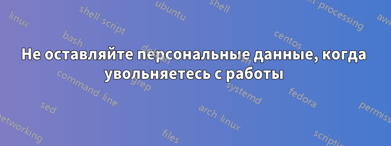 Не оставляйте персональные данные, когда увольняетесь с работы