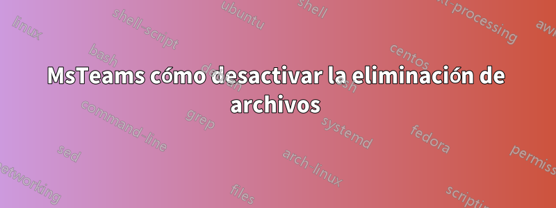 MsTeams cómo desactivar la eliminación de archivos