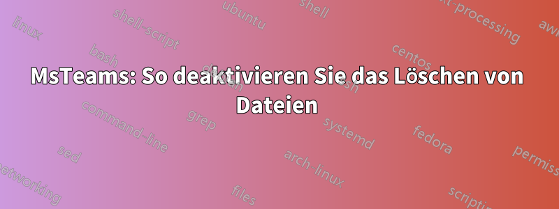 MsTeams: So deaktivieren Sie das Löschen von Dateien