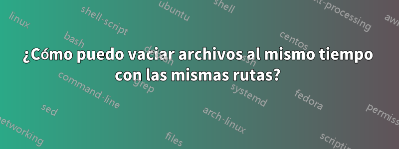 ¿Cómo puedo vaciar archivos al mismo tiempo con las mismas rutas?