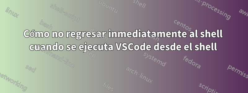 Cómo no regresar inmediatamente al shell cuando se ejecuta VSCode desde el shell