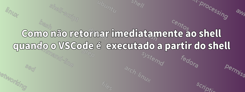 Como não retornar imediatamente ao shell quando o VSCode é executado a partir do shell