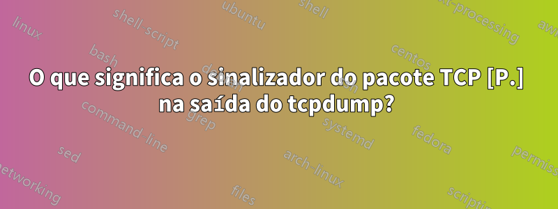 O que significa o sinalizador do pacote TCP [P.] na saída do tcpdump?