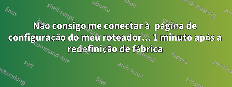 Não consigo me conectar à página de configuração do meu roteador... 1 minuto após a redefinição de fábrica