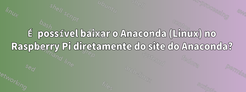 É possível baixar o Anaconda (Linux) no Raspberry Pi diretamente do site do Anaconda?