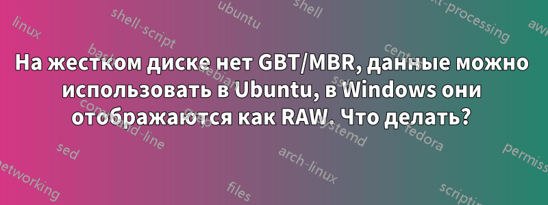 На жестком диске нет GBT/MBR, данные можно использовать в Ubuntu, в Windows они отображаются как RAW. Что делать?