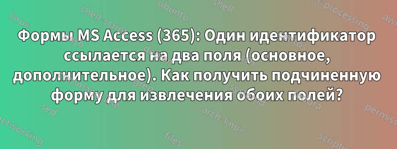 Формы MS Access (365): Один идентификатор ссылается на два поля (основное, дополнительное). Как получить подчиненную форму для извлечения обоих полей?