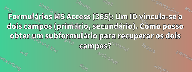 Formulários MS Access (365): Um ID vincula-se a dois campos (primário, secundário). Como posso obter um subformulário para recuperar os dois campos?