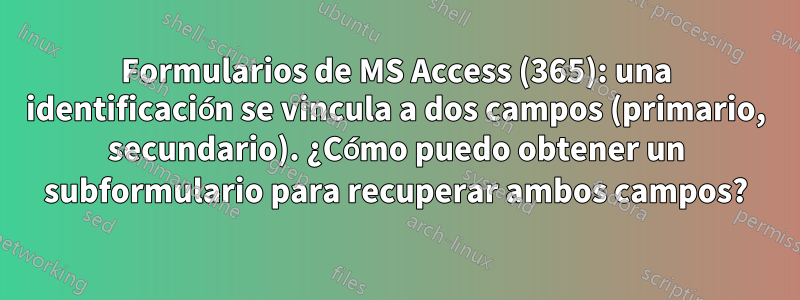 Formularios de MS Access (365): una identificación se vincula a dos campos (primario, secundario). ¿Cómo puedo obtener un subformulario para recuperar ambos campos?