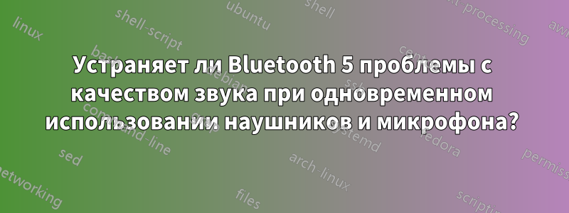 Устраняет ли Bluetooth 5 проблемы с качеством звука при одновременном использовании наушников и микрофона?