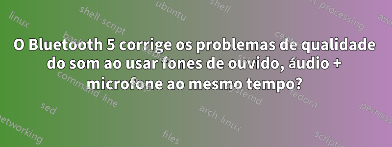 O Bluetooth 5 corrige os problemas de qualidade do som ao usar fones de ouvido, áudio + microfone ao mesmo tempo?