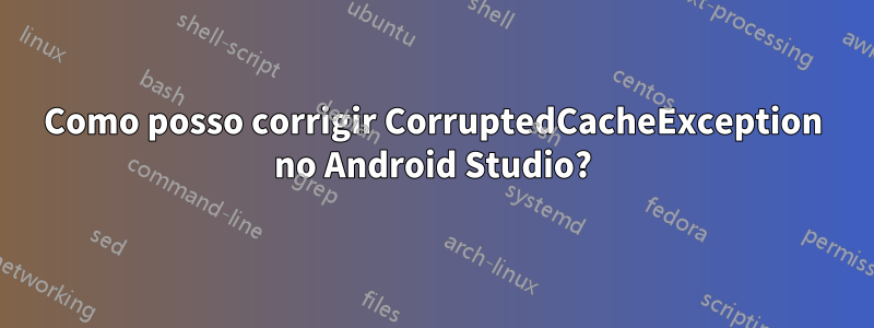 Como posso corrigir CorruptedCacheException no Android Studio?