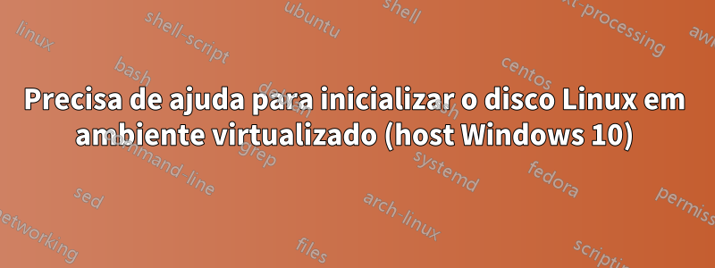 Precisa de ajuda para inicializar o disco Linux em ambiente virtualizado (host Windows 10)