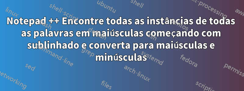 Notepad ++ Encontre todas as instâncias de todas as palavras em maiúsculas começando com sublinhado e converta para maiúsculas e minúsculas