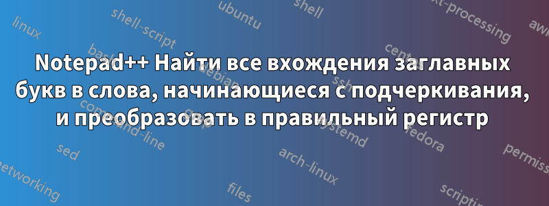 Notepad++ Найти все вхождения заглавных букв в слова, начинающиеся с подчеркивания, и преобразовать в правильный регистр