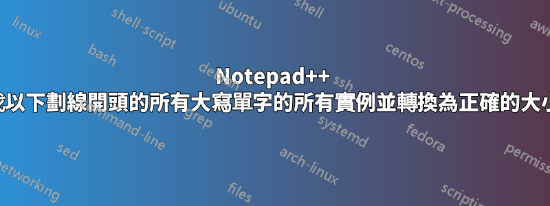 Notepad++ 尋找以下劃線開頭的所有大寫單字的所有實例並轉換為正確的大小寫