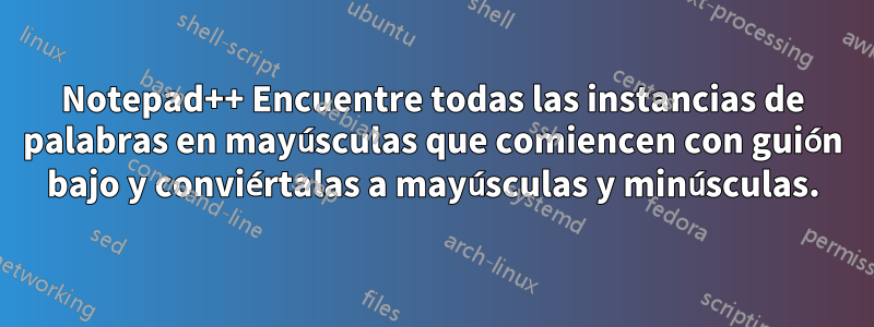 Notepad++ Encuentre todas las instancias de palabras en mayúsculas que comiencen con guión bajo y conviértalas a mayúsculas y minúsculas.