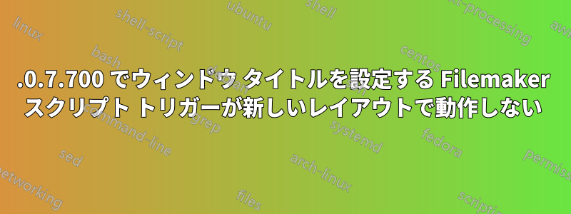 17.0.7.700 でウィンドウ タイトルを設定する Filemaker スクリプト トリガーが新しいレイアウトで動作しない