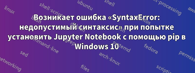 Возникает ошибка «SyntaxError: недопустимый синтаксис» при попытке установить Jupyter Notebook с помощью pip в Windows 10