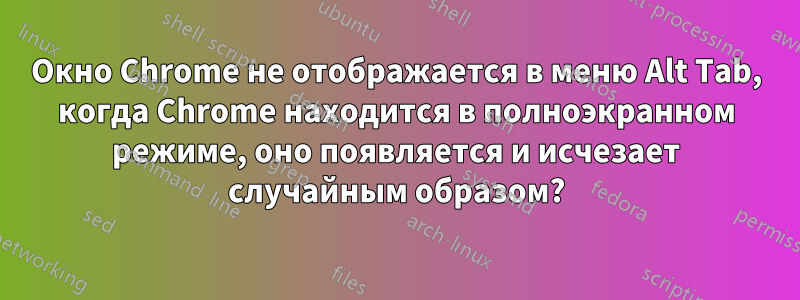 Окно Chrome не отображается в меню Alt Tab, когда Chrome находится в полноэкранном режиме, оно появляется и исчезает случайным образом?
