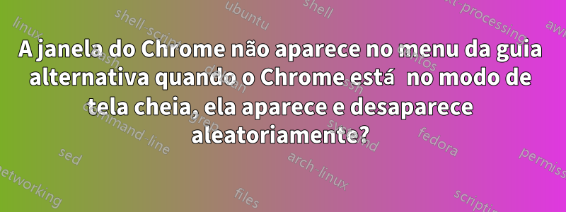 A janela do Chrome não aparece no menu da guia alternativa quando o Chrome está no modo de tela cheia, ela aparece e desaparece aleatoriamente?