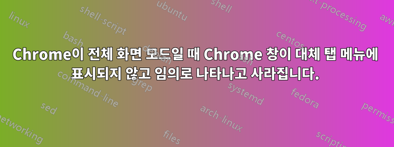 Chrome이 전체 화면 모드일 때 Chrome 창이 대체 탭 메뉴에 표시되지 않고 임의로 나타나고 사라집니다.