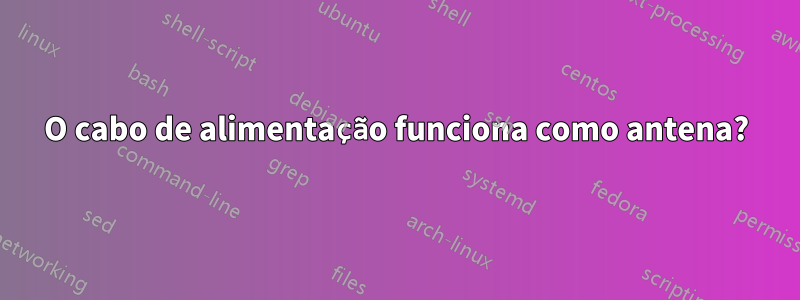 O cabo de alimentação funciona como antena?