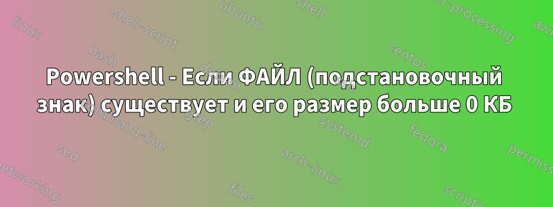 Powershell - Если ФАЙЛ (подстановочный знак) существует и его размер больше 0 КБ